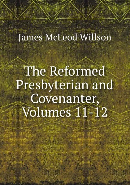 Обложка книги The Reformed Presbyterian and Covenanter, Volumes 11-12, James McLeod Willson