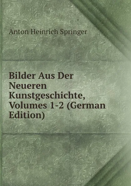 Обложка книги Bilder Aus Der Neueren Kunstgeschichte, Volumes 1-2 (German Edition), Anton Heinrich Springer