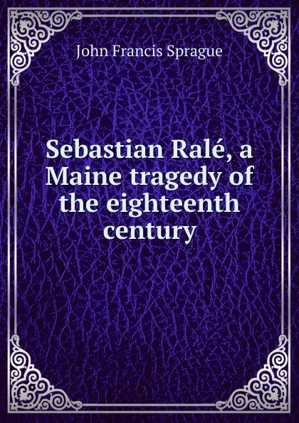 Обложка книги Sebastian Rale, a Maine tragedy of the eighteenth century, John Francis Sprague