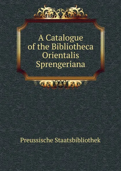 Обложка книги A Catalogue of the Bibliotheca Orientalis Sprengeriana, Preussische Staatsbibliothek