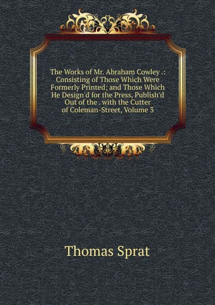 Обложка книги The Works of Mr. Abraham Cowley .: Consisting of Those Which Were Formerly Printed; and Those Which He Design.d for the Press, Publish.d Out of the . with the Cutter of Coleman-Street, Volume 3, Thomas Sprat