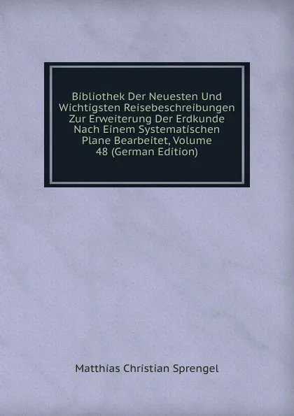 Обложка книги Bibliothek Der Neuesten Und Wichtigsten Reisebeschreibungen Zur Erweiterung Der Erdkunde Nach Einem Systematischen Plane Bearbeitet, Volume 48 (German Edition), Matthias Christian Sprengel