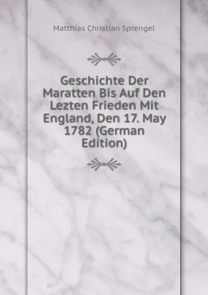 Обложка книги Geschichte Der Maratten Bis Auf Den Lezten Frieden Mit England, Den 17. May 1782 (German Edition), Matthias Christian Sprengel