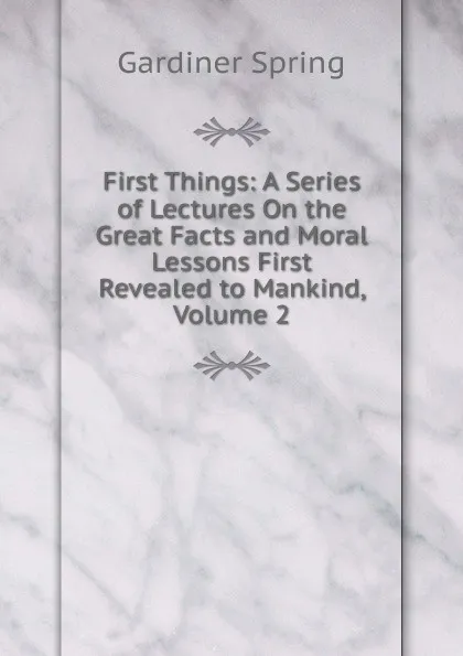 Обложка книги First Things: A Series of Lectures On the Great Facts and Moral Lessons First Revealed to Mankind, Volume 2, Gardiner Spring