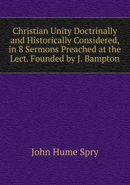 Обложка книги Christian Unity Doctrinally and Historically Considered, in 8 Sermons Preached at the Lect. Founded by J. Bampton, John Hume Spry