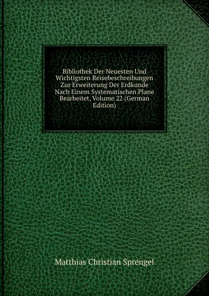 Обложка книги Bibliothek Der Neuesten Und Wichtigsten Reisebeschreibungen Zur Erweiterung Der Erdkunde Nach Einem Systematischen Plane Bearbeitet, Volume 22 (German Edition), Matthias Christian Sprengel