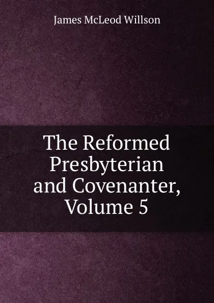 Обложка книги The Reformed Presbyterian and Covenanter, Volume 5, James McLeod Willson