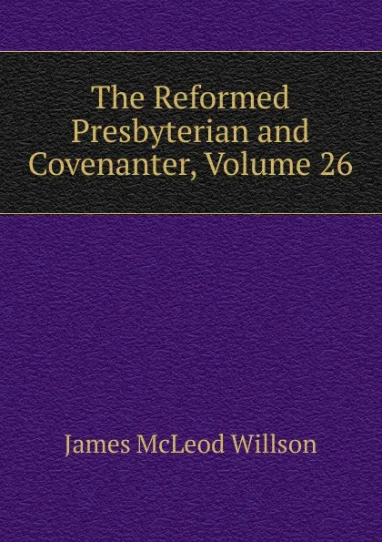 Обложка книги The Reformed Presbyterian and Covenanter, Volume 26, James McLeod Willson