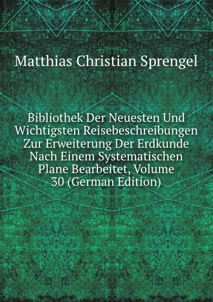 Обложка книги Bibliothek Der Neuesten Und Wichtigsten Reisebeschreibungen Zur Erweiterung Der Erdkunde Nach Einem Systematischen Plane Bearbeitet, Volume 30 (German Edition), Matthias Christian Sprengel