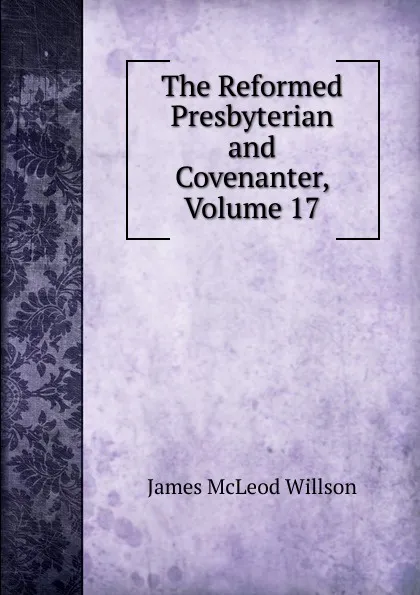 Обложка книги The Reformed Presbyterian and Covenanter, Volume 17, James McLeod Willson