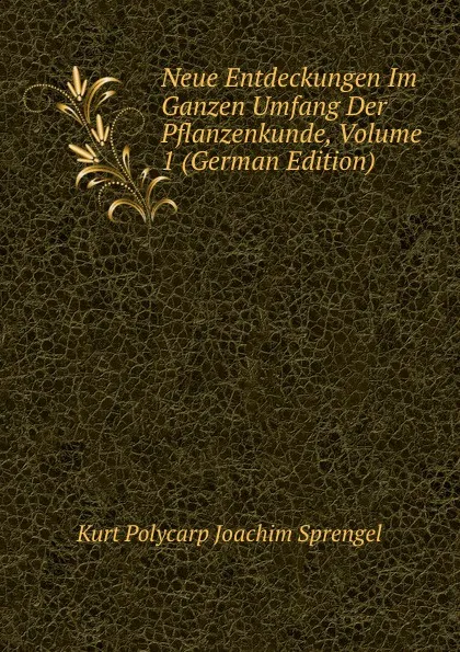 Обложка книги Neue Entdeckungen Im Ganzen Umfang Der Pflanzenkunde, Volume 1 (German Edition), Kurt Polycarp Joachim Sprengel