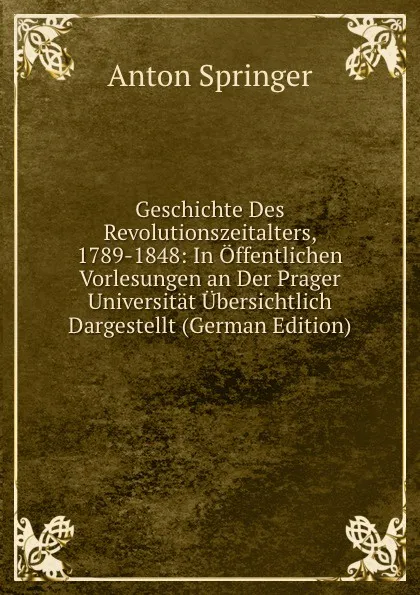 Обложка книги Geschichte Des Revolutionszeitalters, 1789-1848: In Offentlichen Vorlesungen an Der Prager Universitat Ubersichtlich Dargestellt (German Edition), Anton Springer