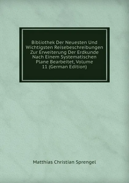 Обложка книги Bibliothek Der Neuesten Und Wichtigsten Reisebeschreibungen Zur Erweiterung Der Erdkunde Nach Einem Systematischen Plane Bearbeitet, Volume 11 (German Edition), Matthias Christian Sprengel