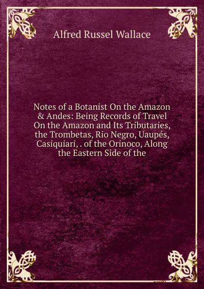 Обложка книги Notes of a Botanist On the Amazon . Andes: Being Records of Travel On the Amazon and Its Tributaries, the Trombetas, Rio Negro, Uaupes, Casiquiari, . of the Orinoco, Along the Eastern Side of the, Alfred Russel Wallace