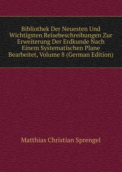 Обложка книги Bibliothek Der Neuesten Und Wichtigsten Reisebeschreibungen Zur Erweiterung Der Erdkunde Nach Einem Systematischen Plane Bearbeitet, Volume 8 (German Edition), Matthias Christian Sprengel