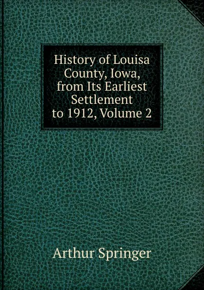 Обложка книги History of Louisa County, Iowa, from Its Earliest Settlement to 1912, Volume 2, Arthur Springer