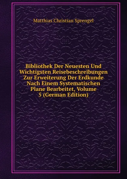 Обложка книги Bibliothek Der Neuesten Und Wichtigsten Reisebeschreibungen Zur Erweiterung Der Erdkunde Nach Einem Systematischen Plane Bearbeitet, Volume 5 (German Edition), Matthias Christian Sprengel