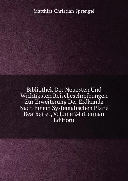 Обложка книги Bibliothek Der Neuesten Und Wichtigsten Reisebeschreibungen Zur Erweiterung Der Erdkunde Nach Einem Systematischen Plane Bearbeitet, Volume 24 (German Edition), Matthias Christian Sprengel