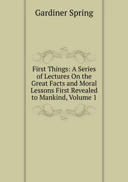 Обложка книги First Things: A Series of Lectures On the Great Facts and Moral Lessons First Revealed to Mankind, Volume 1, Gardiner Spring