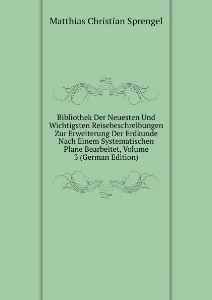 Обложка книги Bibliothek Der Neuesten Und Wichtigsten Reisebeschreibungen Zur Erweiterung Der Erdkunde Nach Einem Systematischen Plane Bearbeitet, Volume 3 (German Edition), Matthias Christian Sprengel