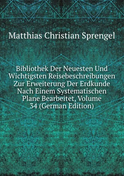 Обложка книги Bibliothek Der Neuesten Und Wichtigsten Reisebeschreibungen Zur Erweiterung Der Erdkunde Nach Einem Systematischen Plane Bearbeitet, Volume 34 (German Edition), Matthias Christian Sprengel