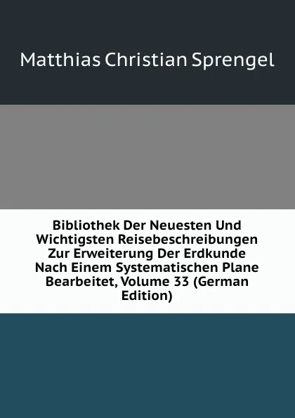 Обложка книги Bibliothek Der Neuesten Und Wichtigsten Reisebeschreibungen Zur Erweiterung Der Erdkunde Nach Einem Systematischen Plane Bearbeitet, Volume 33 (German Edition), Matthias Christian Sprengel