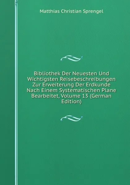 Обложка книги Bibliothek Der Neuesten Und Wichtigsten Reisebeschreibungen Zur Erweiterung Der Erdkunde Nach Einem Systematischen Plane Bearbeitet, Volume 13 (German Edition), Matthias Christian Sprengel