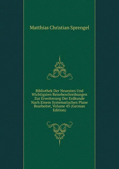 Обложка книги Bibliothek Der Neuesten Und Wichtigsten Reisebeschreibungen Zur Erweiterung Der Erdkunde Nach Einem Systematischen Plane Bearbeitet, Volume 43 (German Edition), Matthias Christian Sprengel