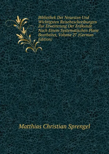 Обложка книги Bibliothek Der Neuesten Und Wichtigsten Reisebeschreibungen Zur Erweiterung Der Erdkunde Nach Einem Systematischen Plane Bearbeitet, Volume 27 (German Edition), Matthias Christian Sprengel