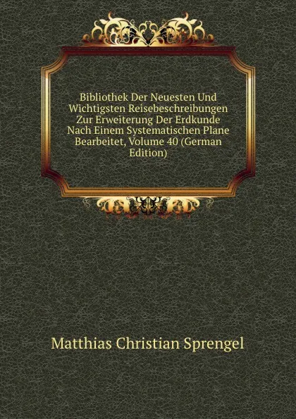 Обложка книги Bibliothek Der Neuesten Und Wichtigsten Reisebeschreibungen Zur Erweiterung Der Erdkunde Nach Einem Systematischen Plane Bearbeitet, Volume 40 (German Edition), Matthias Christian Sprengel