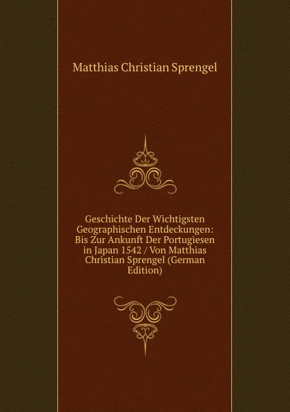 Обложка книги Geschichte Der Wichtigsten Geographischen Entdeckungen: Bis Zur Ankunft Der Portugiesen in Japan 1542 / Von Matthias Christian Sprengel (German Edition), Matthias Christian Sprengel