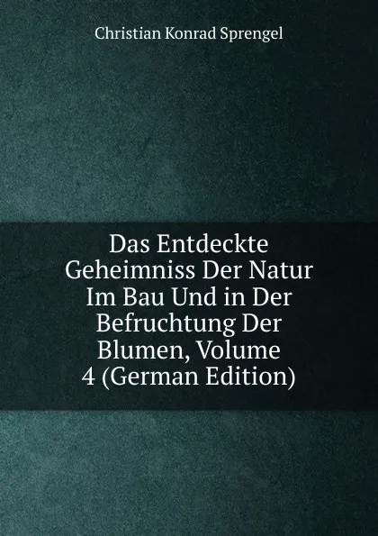 Обложка книги Das Entdeckte Geheimniss Der Natur Im Bau Und in Der Befruchtung Der Blumen, Volume 4 (German Edition), Christian Konrad Sprengel