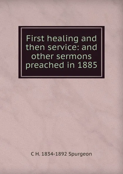 Обложка книги First healing and then service: and other sermons preached in 1885, C H. 1834-1892 Spurgeon