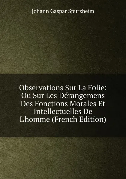 Обложка книги Observations Sur La Folie: Ou Sur Les Derangemens Des Fonctions Morales Et Intellectuelles De L.homme (French Edition), Johann Gaspar Spurzheim