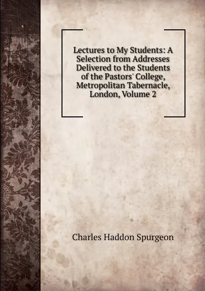 Обложка книги Lectures to My Students: A Selection from Addresses Delivered to the Students of the Pastors. College, Metropolitan Tabernacle, London, Volume 2, Charles Haddon Spurgeon