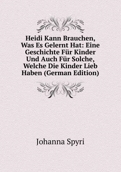 Обложка книги Heidi Kann Brauchen, Was Es Gelernt Hat: Eine Geschichte Fur Kinder Und Auch Fur Solche, Welche Die Kinder Lieb Haben (German Edition), Johanna Spyri