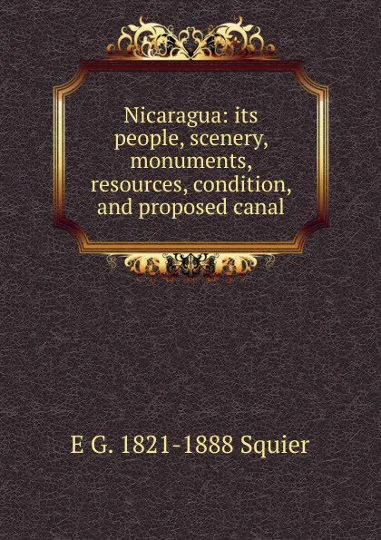 Обложка книги Nicaragua: its people, scenery, monuments, resources, condition, and proposed canal, E G. 1821-1888 Squier