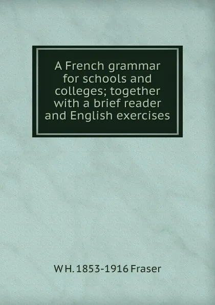 Обложка книги A French grammar for schools and colleges; together with a brief reader and English exercises, W H. 1853-1916 Fraser