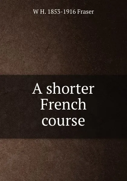 Обложка книги A shorter French course, W H. 1853-1916 Fraser