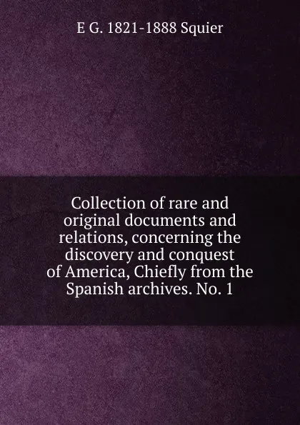 Обложка книги Collection of rare and original documents and relations, concerning the discovery and conquest of America, Chiefly from the Spanish archives. No. 1, E G. 1821-1888 Squier