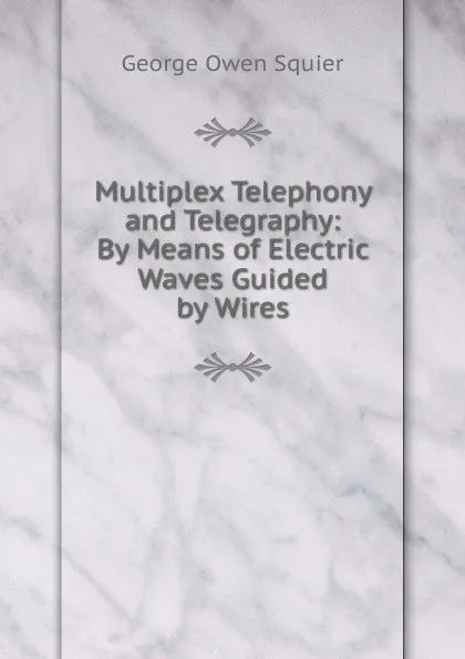 Обложка книги Multiplex Telephony and Telegraphy: By Means of Electric Waves Guided by Wires, George Owen Squier