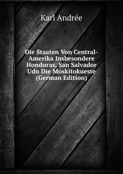 Обложка книги Die Staaten Von Central-Amerika Insbesondere Honduras, San Salvador Udn Die Moskitokueste (German Edition), Karl Andrée