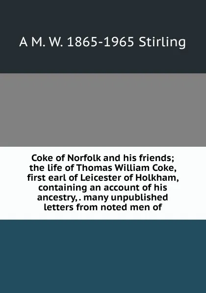 Обложка книги Coke of Norfolk and his friends; the life of Thomas William Coke, first earl of Leicester of Holkham, containing an account of his ancestry, . many unpublished letters from noted men of, A M. W. 1865-1965 Stirling