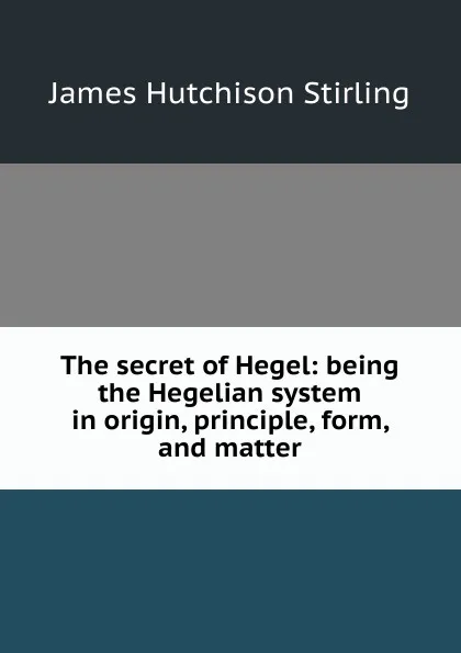 Обложка книги The secret of Hegel: being the Hegelian system in origin, principle, form, and matter, James Hutchison Stirling