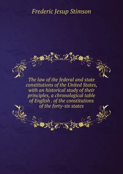 Обложка книги The law of the federal and state constitutions of the United States, with an historical study of their principles, a chronological table of English . of the constitutions of the forty-six states, Frederic Jesup Stimson