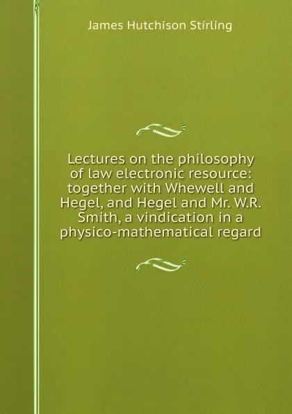 Обложка книги Lectures on the philosophy of law electronic resource: together with Whewell and Hegel, and Hegel and Mr. W.R. Smith, a vindication in a physico-mathematical regard, James Hutchison Stirling