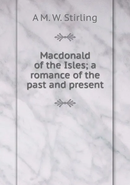 Обложка книги Macdonald of the Isles; a romance of the past and present, A M. W. Stirling