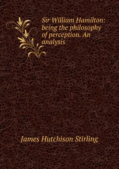 Обложка книги Sir William Hamilton: being the philosophy of perception. An analysis, James Hutchison Stirling