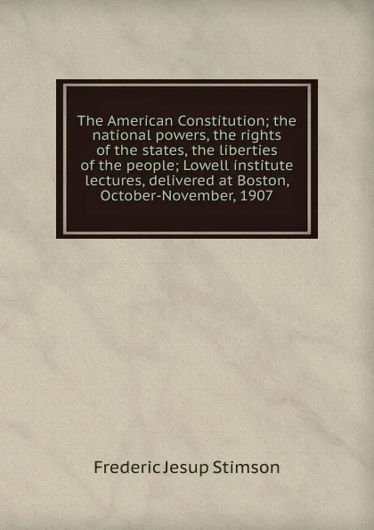 Обложка книги The American Constitution; the national powers, the rights of the states, the liberties of the people; Lowell institute lectures, delivered at Boston, October-November, 1907, Frederic Jesup Stimson