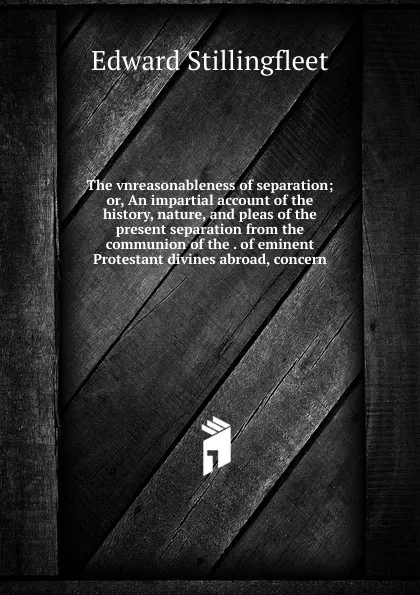 Обложка книги The vnreasonableness of separation; or, An impartial account of the history, nature, and pleas of the present separation from the communion of the . of eminent Protestant divines abroad, concern, Edward Stillingfleet